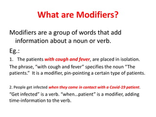 What are Modifiers?
Modifiers are a group of words that add
information about a noun or verb.
Eg.:
1. The patients with cough and fever, are placed in isolation.
The phrase, “with cough and fever” specifies the noun “The
patients.” It is a modifier, pin-pointing a certain type of patients.
2. People get infected when they come in contact with a Covid-19 patient.
“Get infected” is a verb. “when…patient” is a modifier, adding
time-information to the verb.
 