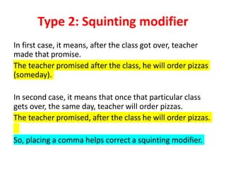 Type 2: Squinting modifier
In first case, it means, after the class got over, teacher
made that promise.
The teacher promised after the class, he will order pizzas
(someday).
In second case, it means that once that particular class
gets over, the same day, teacher will order pizzas.
The teacher promised, after the class he will order pizzas.
So, placing a comma helps correct a squinting modifier.
 