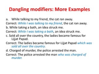 Dangling modifiers: More Examples
a. While talking to my friend, the cat ran away.
Correct: While I was talking to my friend, the cat ran away.
b. While taking a bath, an idea struck me.
Correct: While I was taking a bath, an idea struck me.
c. Sold all over the country, the ladies became famous for
Lijjat Papad.
Correct: The ladies became famous for Lijjat Papad which was
sold all over the country.
d. Charged of murder, the police arrested the man.
Correct: The police arrested the man who was charged of
murder.
 