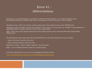      			   Error #1 : 		        Abbreviations Generally, we use abbreviations in technical or informal writing. However,  in a formal academic prose , abbreviations should be avoided under most circumstances, even if it saves you  time or space!  Example)  wrong : There were many students absent from class today because of the APUSH exam. Though you may be familiar with the term “APUSH”  others may not.  If  you must use “APUSH” or any initialized or abbreviated term in a paper, include it’s full name in parenthesis.  Right : There were many students absent from class today because of the Advanced Placement United States History exam.  The following are other types of words that should NOT use any abbreviated form in your writing : ~  Days of the week, months of the year ~ Names of people, places, school courses  Example 2) wrong :  I went to Mass. today for a lacrosse game.  Right : I went to Massachusetts today for a lacrosse game. And most importantly, do not use text-messaging/chat abbreviations. http://www.webopedia.com/quick_ref/textmessageabbreviations.asp 