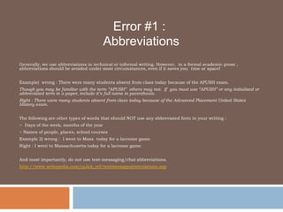 Error #1 : 		        Abbreviations Generally, we use abbreviations in technical or informal writing. However,  in a formal academic prose , abbreviations should be avoided under most circumstances, even if it saves you  time or space!  Example)  wrong : There were many students absent from class today because of the APUSH exam. Though you may be familiar with the term “APUSH”  others may not.  If  you must use “APUSH” or any initialized or abbreviated term in a paper, include it’s full name in parenthesis.  Right : There were many students absent from class today because of the Advanced Placement United States History exam.  The following are other types of words that should NOT use any abbreviated form in your writing : ~  Days of the week, months of the year ~ Names of people, places, school courses  Example 2) wrong :  I went to Mass. today for a lacrosse game.  Right : I went to Massachusetts today for a lacrosse game. And most importantly, do not use text-messaging/chat abbreviations. http://www.webopedia.com/quick_ref/textmessageabbreviations.asp 