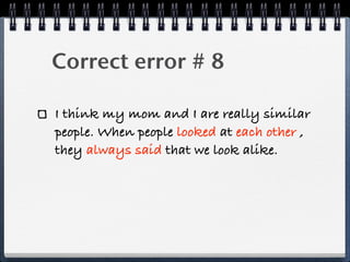Correct error # 8

I think my mom and I are really similar
people. When people looked at each other ,
they always said that we look alike.
 