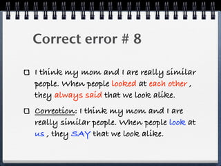 Correct error # 8

I think my mom and I are really similar
people. When people looked at each other ,
they always said that we look alike.
Correction: I think my mom and I are
really similar people. When people look at
us , they SAY that we look alike.
 