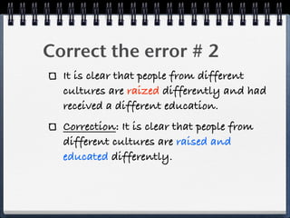 Correct the error # 2
  It is clear that people from different
  cultures are raized differently and had
  received a different education.
  Correction: It is clear that people from
  different cultures are raised and
  educated differently.
 