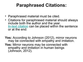 Paraphrased Citations:
• Paraphrased material must be cited.
• Citations for paraphrased material should always
include both the author and the year.
In-text citation can be placed within the sentence
or at the end:
Yes: According to Johnson (2012), mirror neurons
may be connected with empathy and imitation.
Yes: Mirror neurons may be connected with
empathy and imitation in human beings
(Johnson, 2012).
 