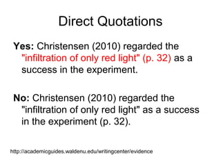 Direct Quotations
Yes: Christensen (2010) regarded the
"infiltration of only red light" (p. 32) as a
success in the experiment.
No: Christensen (2010) regarded the
"infiltration of only red light" as a success
in the experiment (p. 32).
http://academicguides.waldenu.edu/writingcenter/evidence
 