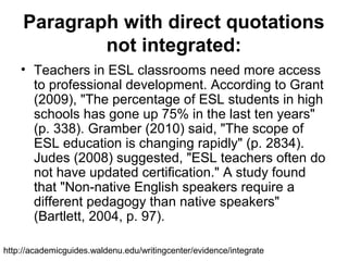 Paragraph with direct quotations
not integrated:
• Teachers in ESL classrooms need more access
to professional development. According to Grant
(2009), "The percentage of ESL students in high
schools has gone up 75% in the last ten years"
(p. 338). Gramber (2010) said, "The scope of
ESL education is changing rapidly" (p. 2834).
Judes (2008) suggested, "ESL teachers often do
not have updated certification." A study found
that "Non-native English speakers require a
different pedagogy than native speakers"
(Bartlett, 2004, p. 97).
http://academicguides.waldenu.edu/writingcenter/evidence/integrate
 