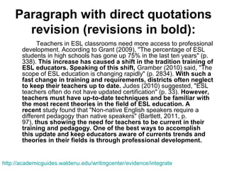 Paragraph with direct quotations
revision (revisions in bold):
Teachers in ESL classrooms need more access to professional
development. According to Grant (2009), "The percentage of ESL
students in high schools has gone up 75% in the last ten years" (p.
338). This increase has caused a shift in the tradition training of
ESL educators. Speaking of this shift, Gramber (2010) said, "The
scope of ESL education is changing rapidly" (p. 2834). With such a
fast change in training and requirements, districts often neglect
to keep their teachers up to date. Judes (2010) suggested, "ESL
teachers often do not have updated certification" (p. 33). However,
teachers must have up-to-date techniques and be familiar with
the most recent theories in the field of ESL education. A
recent study found that "Non-native English speakers require a
different pedagogy than native speakers" (Bartlett, 2011, p.
97), thus showing the need for teachers to be current in their
training and pedagogy. One of the best ways to accomplish
this update and keep educators aware of currents trends and
theories in their fields is through professional development.
http://academicguides.waldenu.edu/writingcenter/evidence/integrate
 