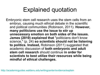 Explained quotation
Embryonic stem cell research uses the stem cells from an
embryo, causing much ethical debate in the scientific
and political communities (Robinson, 2011). However,
many politicians use the issue to stir up
unnecessary emotion on both sides of the issues.
James (2010) explained that "politicians don't know
science," (p. 24) so scientists should not be listening
to politics. Instead, Robinson (2011) suggested that
academic discussion of both embryonic and adult
stem cell research should continue in order for
scientists to best utilize their resources while being
mindful of ethical challenges.
http://academicguides.waldenu.edu/writingcenter/evidence/explain
 