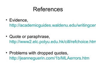 References
• Evidence,
http://academicguides.waldenu.edu/writingcen
• Quote or paraphrase,
http://www2.elc.polyu.edu.hk/cill/refchoice.htm
• Problems with dropped quotes,
http://jeanneguerin.com/1b/MLAerrors.htm
 