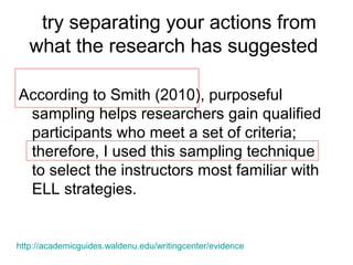 try separating your actions from
what the research has suggested
According to Smith (2010), purposeful
sampling helps researchers gain qualified
participants who meet a set of criteria;
therefore, I used this sampling technique
to select the instructors most familiar with
ELL strategies.
http://academicguides.waldenu.edu/writingcenter/evidence
 