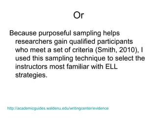 Or
Because purposeful sampling helps
researchers gain qualified participants
who meet a set of criteria (Smith, 2010), I
used this sampling technique to select the
instructors most familiar with ELL
strategies.
http://academicguides.waldenu.edu/writingcenter/evidence
 