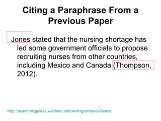 Citing a Paraphrase From a
Previous Paper
Jones stated that the nursing shortage has
led some government officials to propose
recruiting nurses from other countries,
including Mexico and Canada (Thompson,
2012).
http://academicguides.waldenu.edu/writingcenter/evidence
 