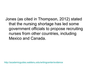 Jones (as cited in Thompson, 2012) stated
that the nursing shortage has led some
government officials to propose recruiting
nurses from other countries, including
Mexico and Canada.
http://academicguides.waldenu.edu/writingcenter/evidence
 