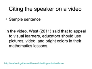 Citing the speaker on a video
• Sample sentence
In the video, West (2011) said that to appeal
to visual learners, educators should use
pictures, video, and bright colors in their
mathematics lessons.
http://academicguides.waldenu.edu/writingcenter/evidence
 