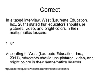 Correct
In a taped interview, West (Laureate Education,
Inc., 2011) stated that educators should use
pictures, video, and bright colors in their
mathematics lessons.
• Or
According to West (Laureate Education, Inc.,
2011), educators should use pictures, video, and
bright colors in their mathematics lessons.
http://academicguides.waldenu.edu/writingcenter/evidence
 