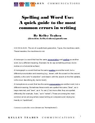 Spelling and Word Use: 
A quick guide to the most 
common errors in writing 
By Kelley Teahen 
@kteahen; kelleyteahen@gmail.com 
SOUNDALIKES: The sin of a spellcheck generation. Typos, the machines catch. 
These beauties, the machines do not. 
A homonym is a word that has the same pronunciation and spelling as another 
word, but a different meaning. Example: lie (to say something untrue); lie (to 
recline on a horizontal surface) 
A homograph is a word that has the same spelling as another word, but a 
different pronunciation and meaning (e.g., desert, with the accent on the second 
syllable, is the verb “to abandon”; and desert, with the accent on the first syllable, 
is the noun describing dry, barren land). 
A homophone is a word that has the same pronunciation as another word, but a 
different meaning. Sometimes these words are spelled the same (“bear”, as in 
large mammal, and “bear”, as in “to carry”) but more often they are spelled 
differently (for example, “bare,” as in “naked”). These are among the most-common 
errors among writers raised writing on computers and relying too 
heavily on “spellcheck”. 
Common sound-alike errors (known as “homophones”): 
K E L L E Y T E A H E N C O M M U N I C A T I O N S 
1 
K E L L E Y T E A H E N C O M M U N I C A T I O N S 
 