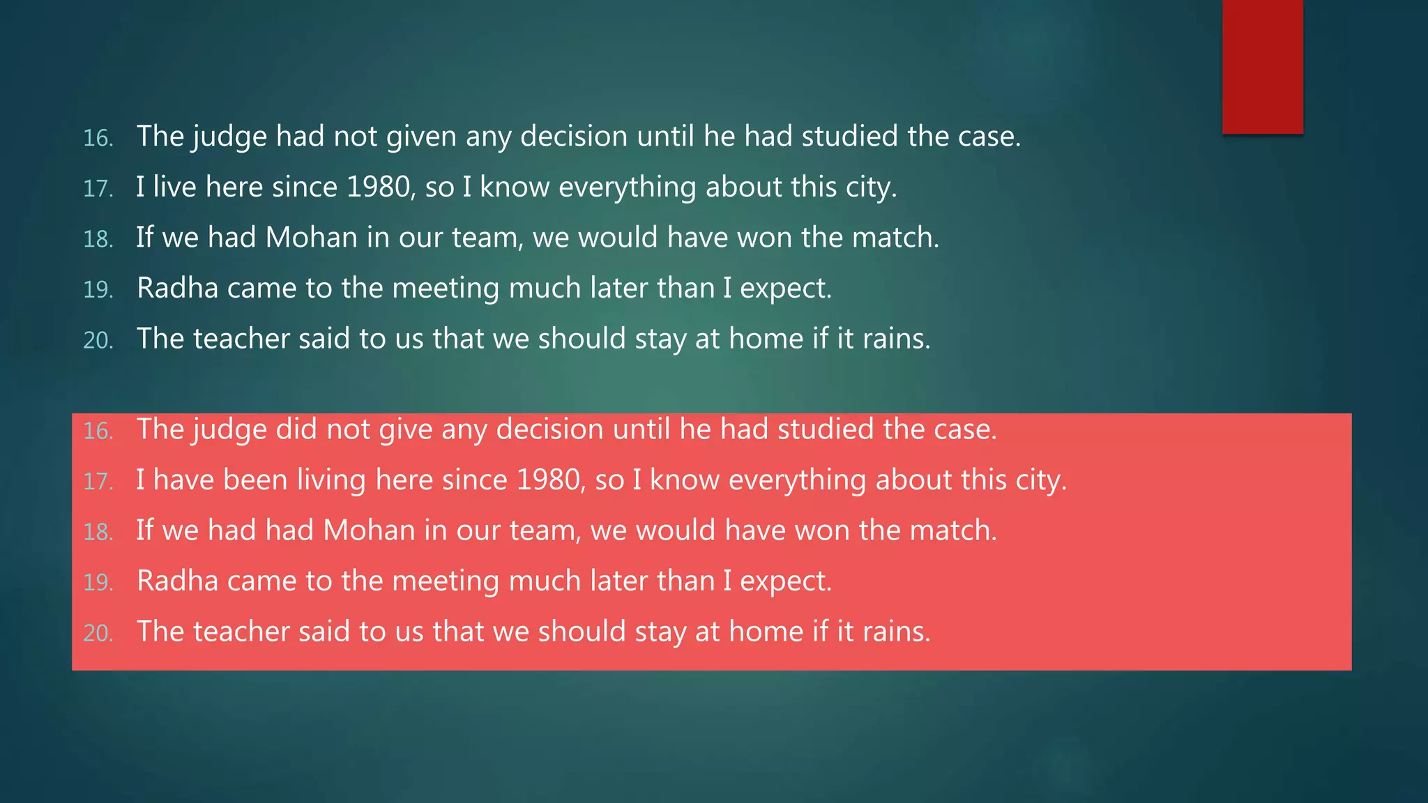 16. The judge had not given any decision until he had studied the case.
17. I live here since 1980, so I know everything about this city.
18. If we had Mohan in our team, we would have won the match.
19. Radha came to the meeting much later than I expect.
20. The teacher said to us that we should stay at home if it rains.
16. The judge did not give any decision until he had studied the case.
17. I have been living here since 1980, so I know everything about this city.
18. If we had had Mohan in our team, we would have won the match.
19. Radha came to the meeting much later than I expect.
20. The teacher said to us that we should stay at home if it rains.
 