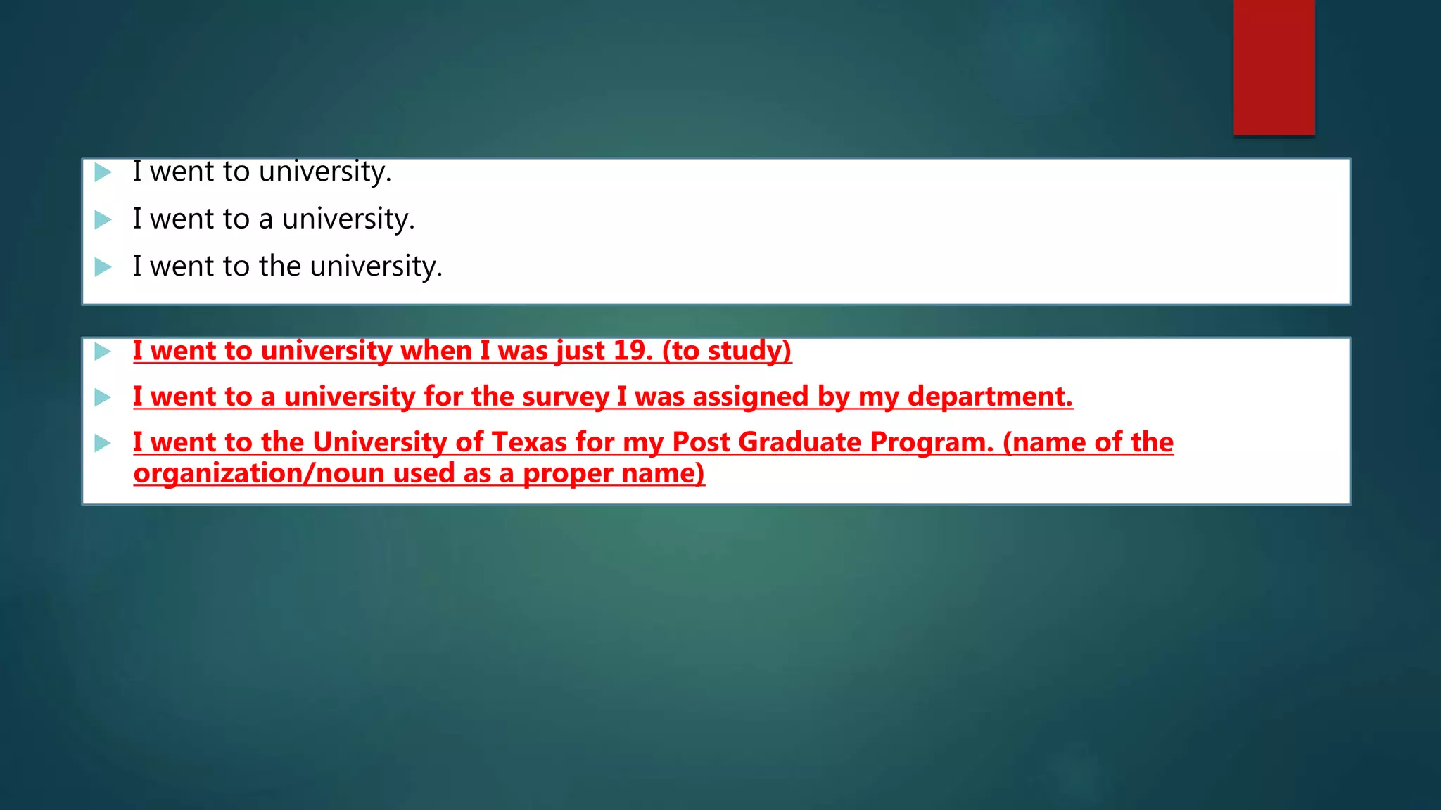  I went to university.
 I went to a university.
 I went to the university.
 I went to university when I was just 19. (to study)
 I went to a university for the survey I was assigned by my department.
 I went to the University of Texas for my Post Graduate Program. (name of the
organization/noun used as a proper name)
 