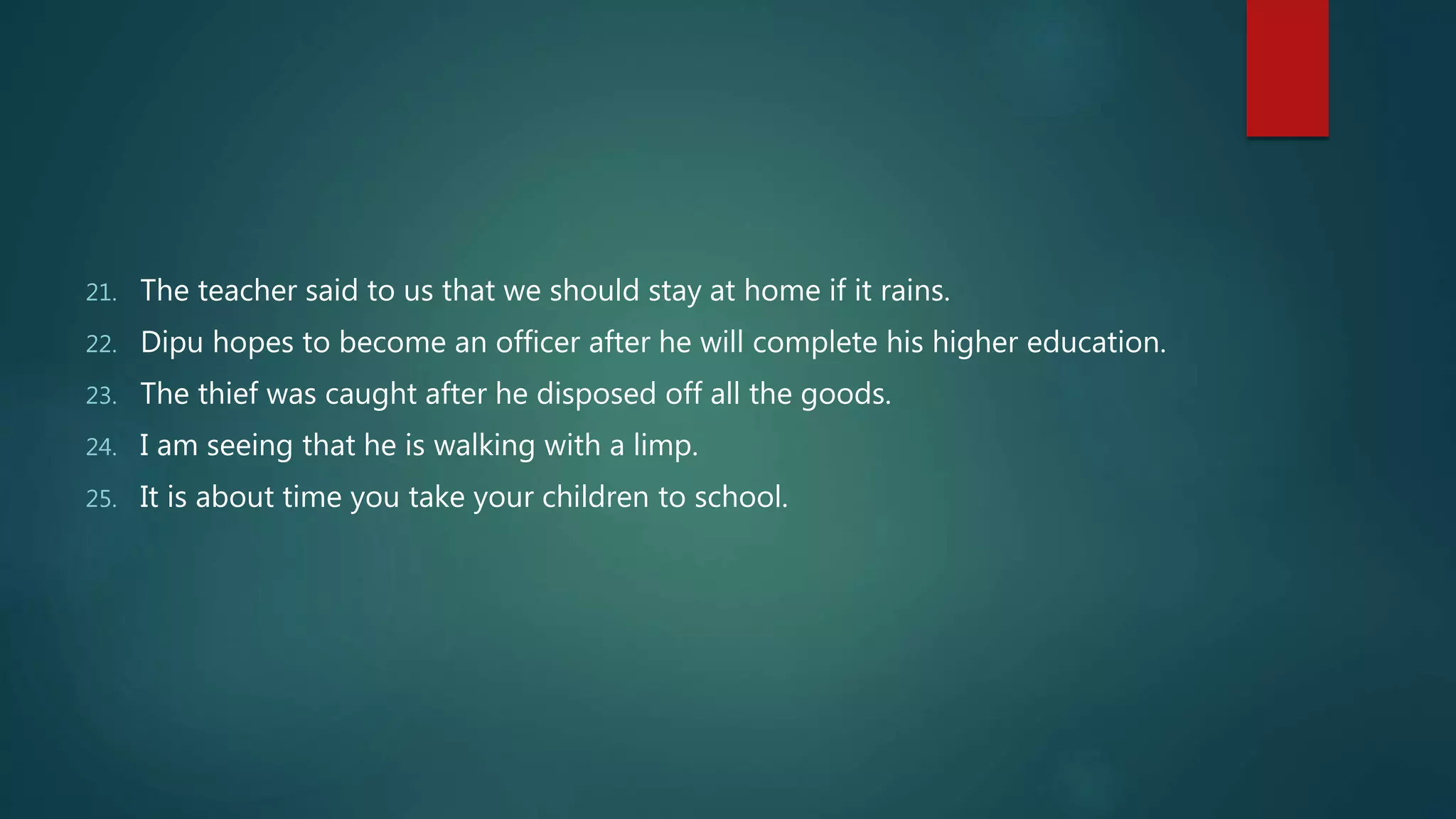 21. The teacher said to us that we should stay at home if it rains.
22. Dipu hopes to become an officer after he will complete his higher education.
23. The thief was caught after he disposed off all the goods.
24. I am seeing that he is walking with a limp.
25. It is about time you take your children to school.
 