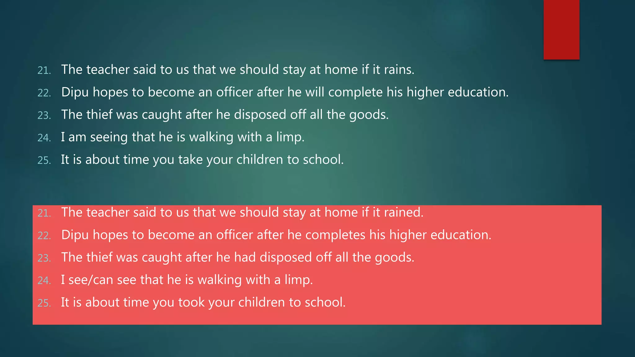 21. The teacher said to us that we should stay at home if it rains.
22. Dipu hopes to become an officer after he will complete his higher education.
23. The thief was caught after he disposed off all the goods.
24. I am seeing that he is walking with a limp.
25. It is about time you take your children to school.
21. The teacher said to us that we should stay at home if it rained.
22. Dipu hopes to become an officer after he completes his higher education.
23. The thief was caught after he had disposed off all the goods.
24. I see/can see that he is walking with a limp.
25. It is about time you took your children to school.
 