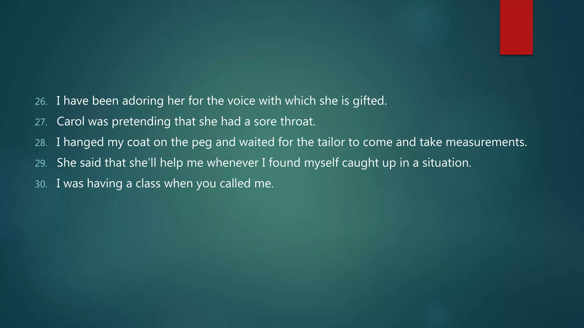 26. I have been adoring her for the voice with which she is gifted.
27. Carol was pretending that she had a sore throat.
28. I hanged my coat on the peg and waited for the tailor to come and take measurements.
29. She said that she’ll help me whenever I found myself caught up in a situation.
30. I was having a class when you called me.
 