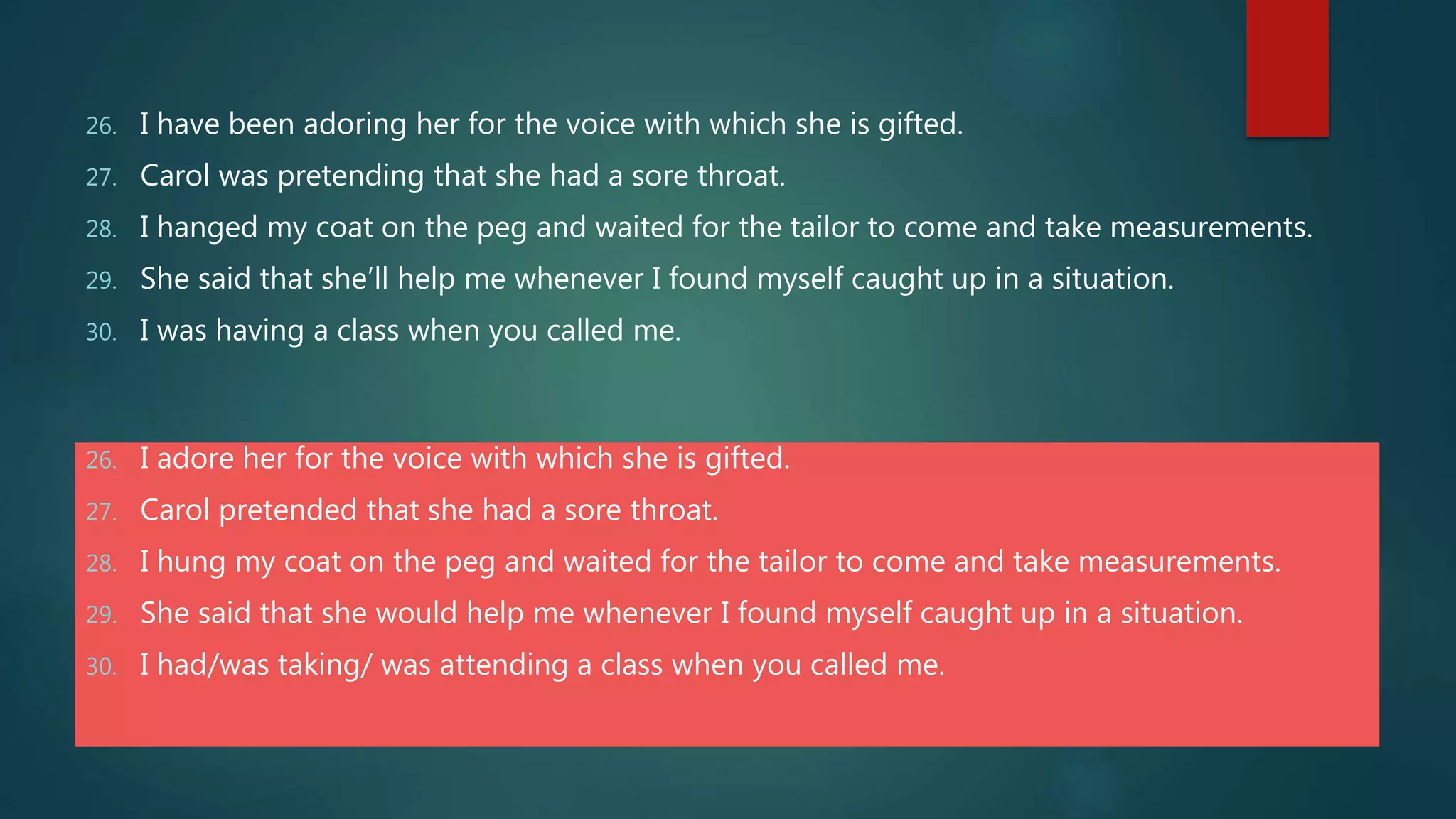 26. I have been adoring her for the voice with which she is gifted.
27. Carol was pretending that she had a sore throat.
28. I hanged my coat on the peg and waited for the tailor to come and take measurements.
29. She said that she’ll help me whenever I found myself caught up in a situation.
30. I was having a class when you called me.
26. I adore her for the voice with which she is gifted.
27. Carol pretended that she had a sore throat.
28. I hung my coat on the peg and waited for the tailor to come and take measurements.
29. She said that she would help me whenever I found myself caught up in a situation.
30. I had/was taking/ was attending a class when you called me.
 