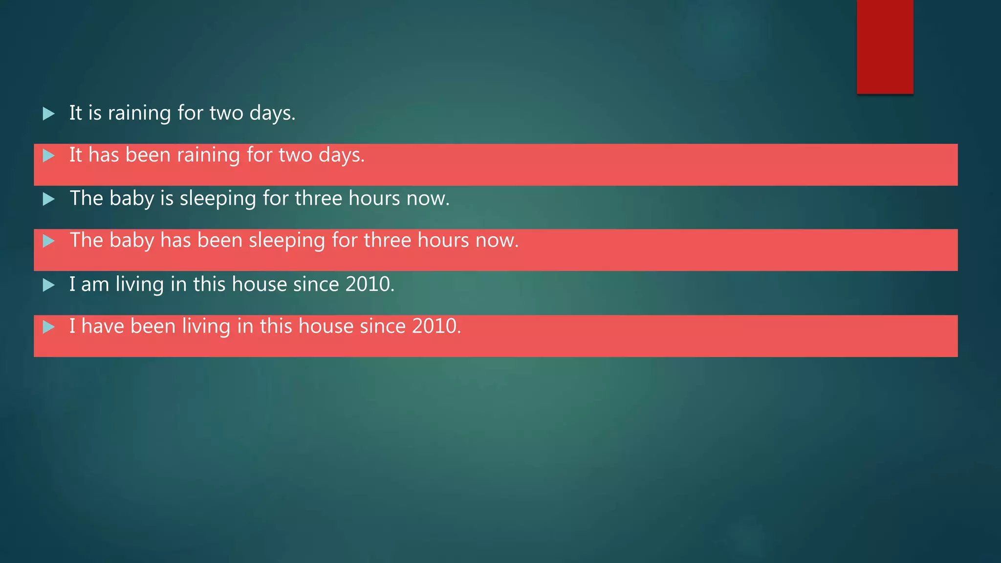  It is raining for two days.
 It has been raining for two days.
 The baby is sleeping for three hours now.
 The baby has been sleeping for three hours now.
 I am living in this house since 2010.
 I have been living in this house since 2010.
 