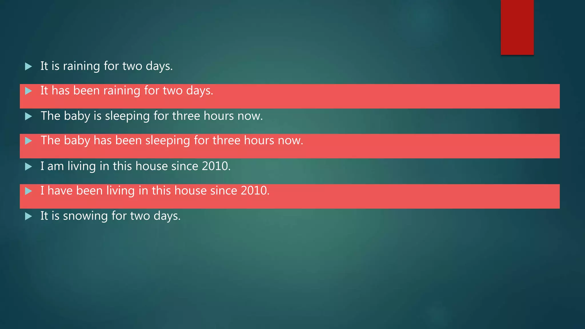  It is raining for two days.
 It has been raining for two days.
 The baby is sleeping for three hours now.
 The baby has been sleeping for three hours now.
 I am living in this house since 2010.
 I have been living in this house since 2010.
 It is snowing for two days.
 