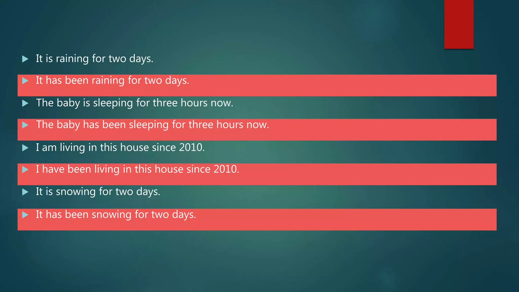  It is raining for two days.
 It has been raining for two days.
 The baby is sleeping for three hours now.
 The baby has been sleeping for three hours now.
 I am living in this house since 2010.
 I have been living in this house since 2010.
 It is snowing for two days.
 It has been snowing for two days.
 