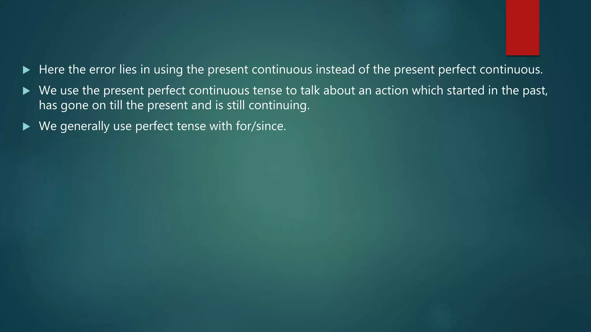  Here the error lies in using the present continuous instead of the present perfect continuous.
 We use the present perfect continuous tense to talk about an action which started in the past,
has gone on till the present and is still continuing.
 We generally use perfect tense with for/since.
 