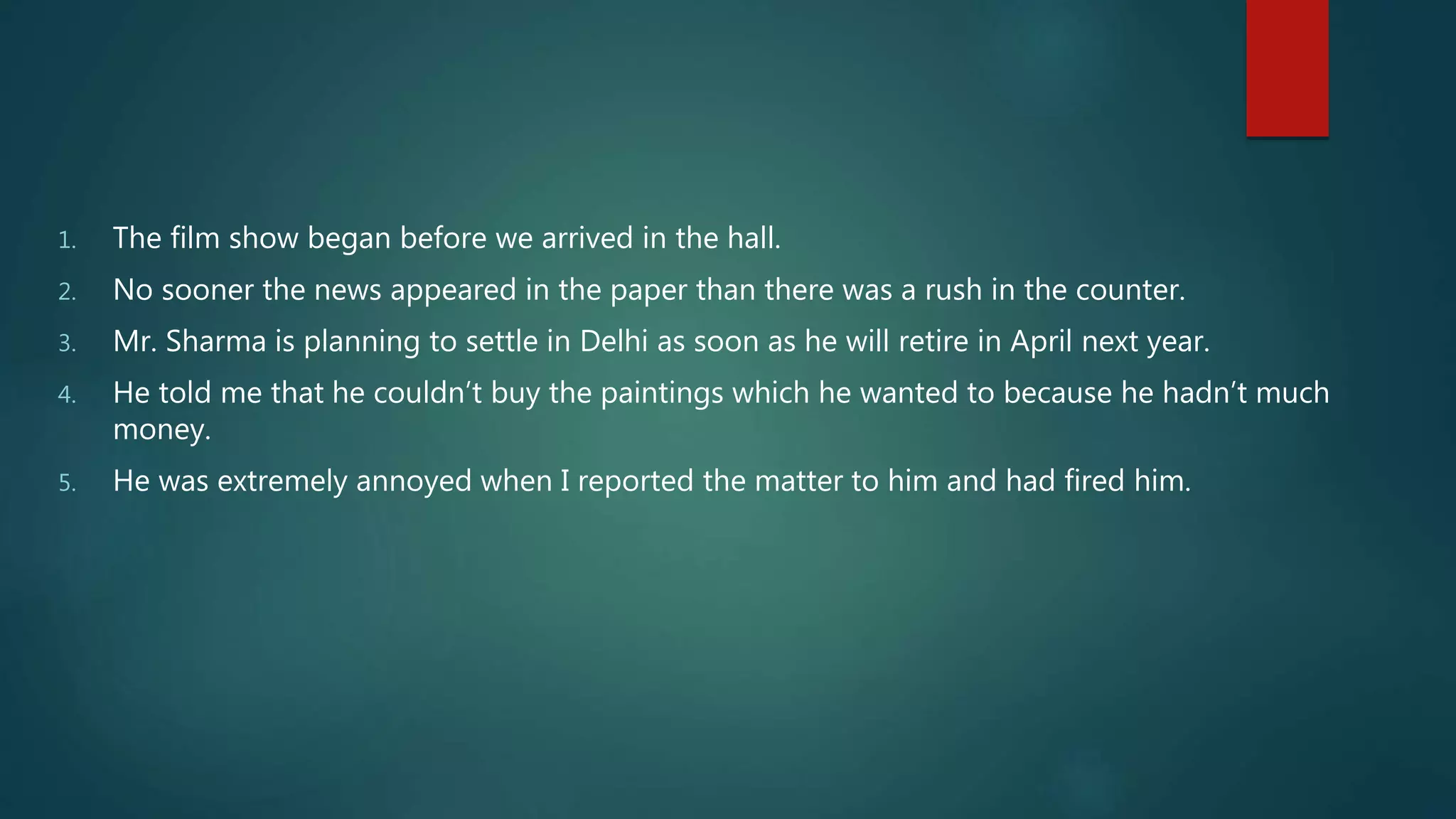 1. The film show began before we arrived in the hall.
2. No sooner the news appeared in the paper than there was a rush in the counter.
3. Mr. Sharma is planning to settle in Delhi as soon as he will retire in April next year.
4. He told me that he couldn’t buy the paintings which he wanted to because he hadn’t much
money.
5. He was extremely annoyed when I reported the matter to him and had fired him.
 