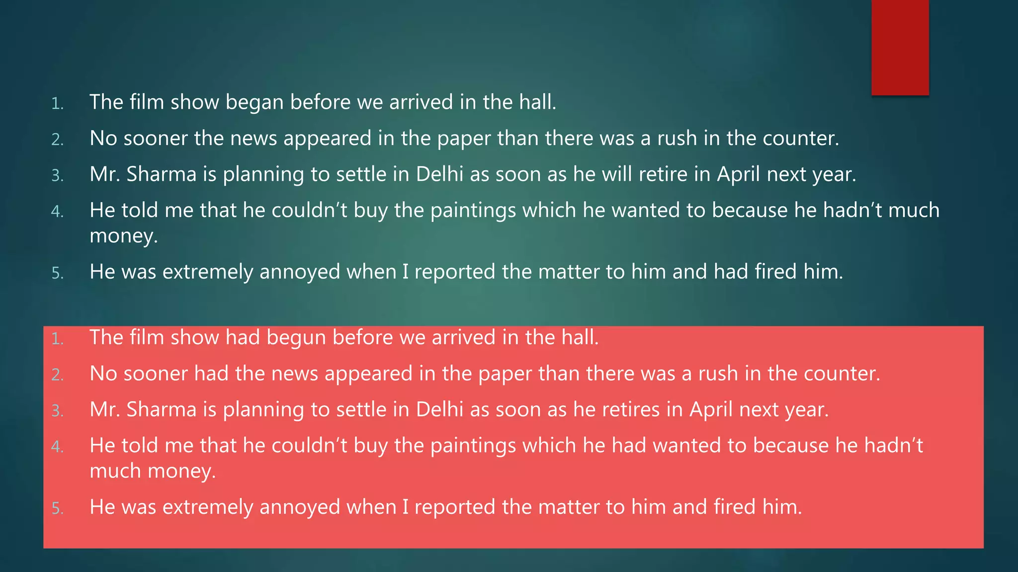 1. The film show had begun before we arrived in the hall.
2. No sooner had the news appeared in the paper than there was a rush in the counter.
3. Mr. Sharma is planning to settle in Delhi as soon as he retires in April next year.
4. He told me that he couldn’t buy the paintings which he had wanted to because he hadn’t
much money.
5. He was extremely annoyed when I reported the matter to him and fired him.
1. The film show began before we arrived in the hall.
2. No sooner the news appeared in the paper than there was a rush in the counter.
3. Mr. Sharma is planning to settle in Delhi as soon as he will retire in April next year.
4. He told me that he couldn’t buy the paintings which he wanted to because he hadn’t much
money.
5. He was extremely annoyed when I reported the matter to him and had fired him.
 