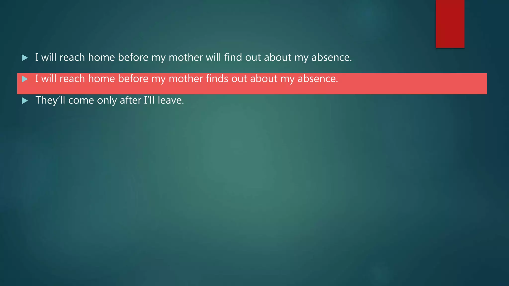  I will reach home before my mother will find out about my absence.
 I will reach home before my mother finds out about my absence.
 They’ll come only after I’ll leave.
 