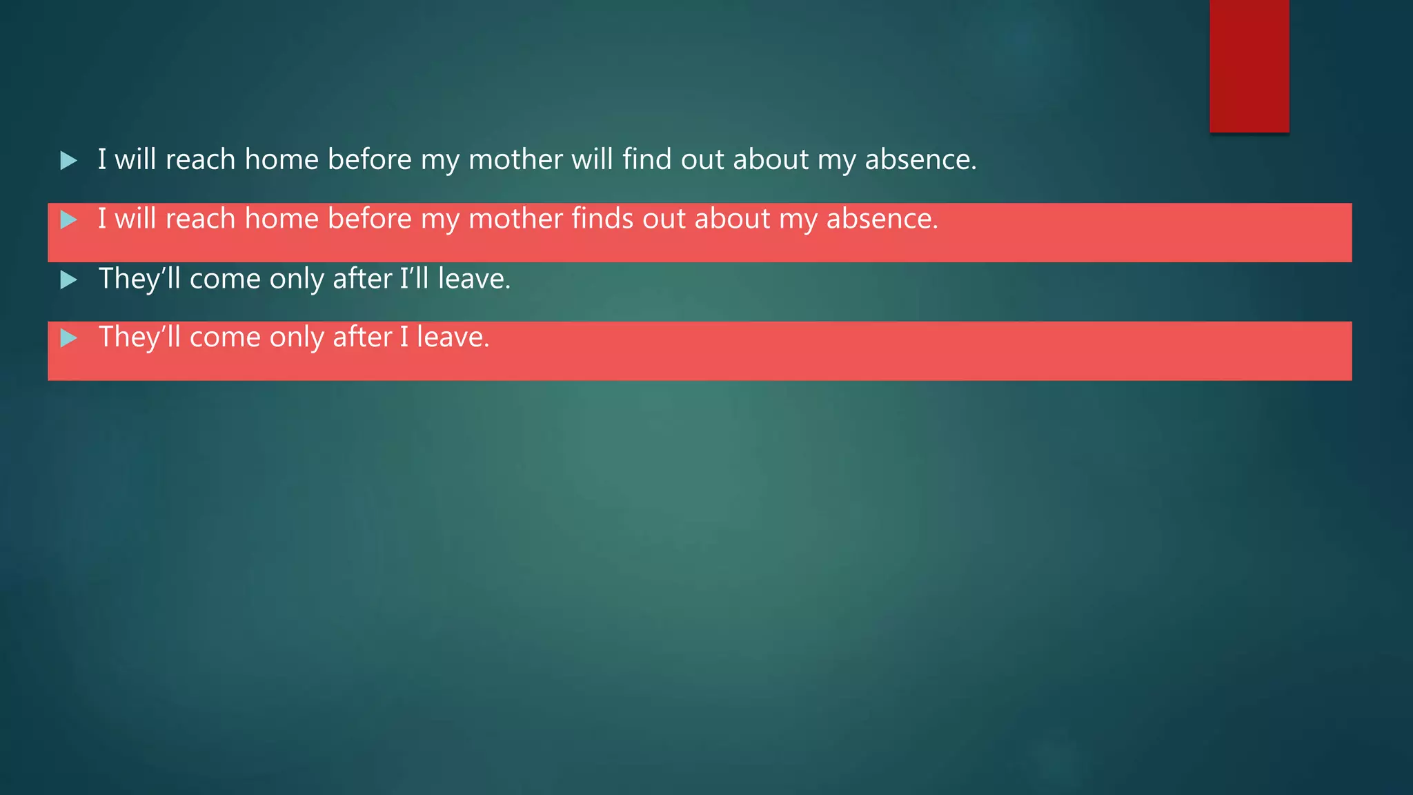  I will reach home before my mother will find out about my absence.
 I will reach home before my mother finds out about my absence.
 They’ll come only after I’ll leave.
 They’ll come only after I leave.
 