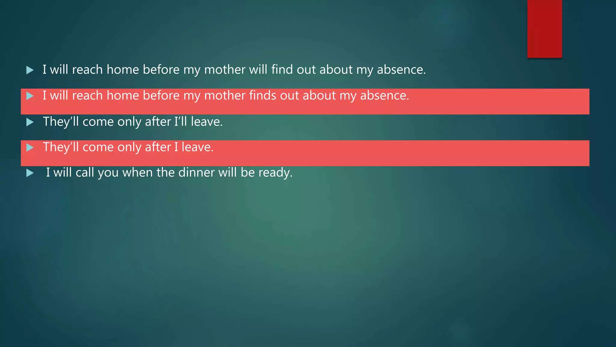  I will reach home before my mother will find out about my absence.
 I will reach home before my mother finds out about my absence.
 They’ll come only after I’ll leave.
 They’ll come only after I leave.
 I will call you when the dinner will be ready.
 