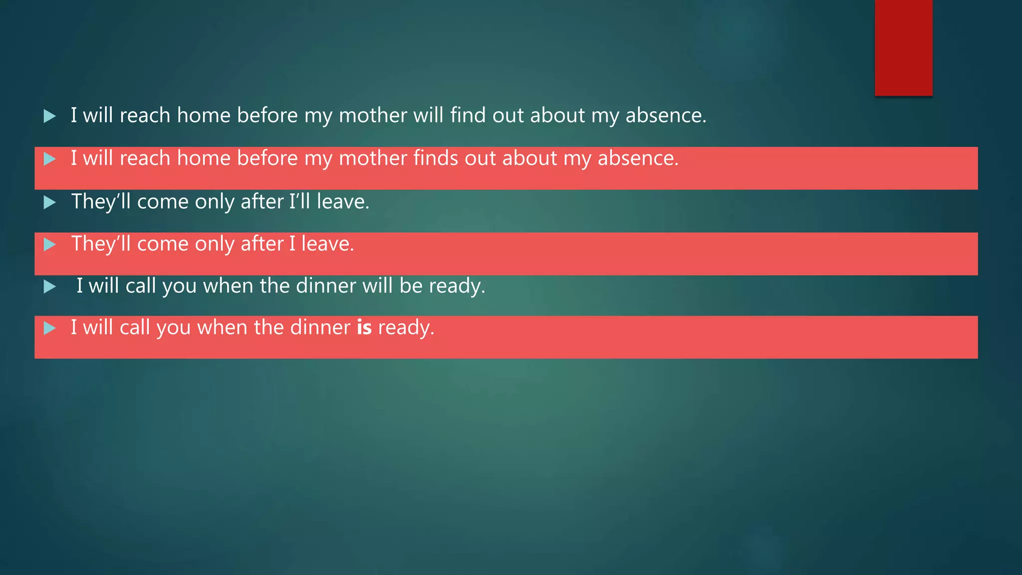  I will reach home before my mother will find out about my absence.
 I will reach home before my mother finds out about my absence.
 They’ll come only after I’ll leave.
 They’ll come only after I leave.
 I will call you when the dinner will be ready.
 I will call you when the dinner is ready.
 
