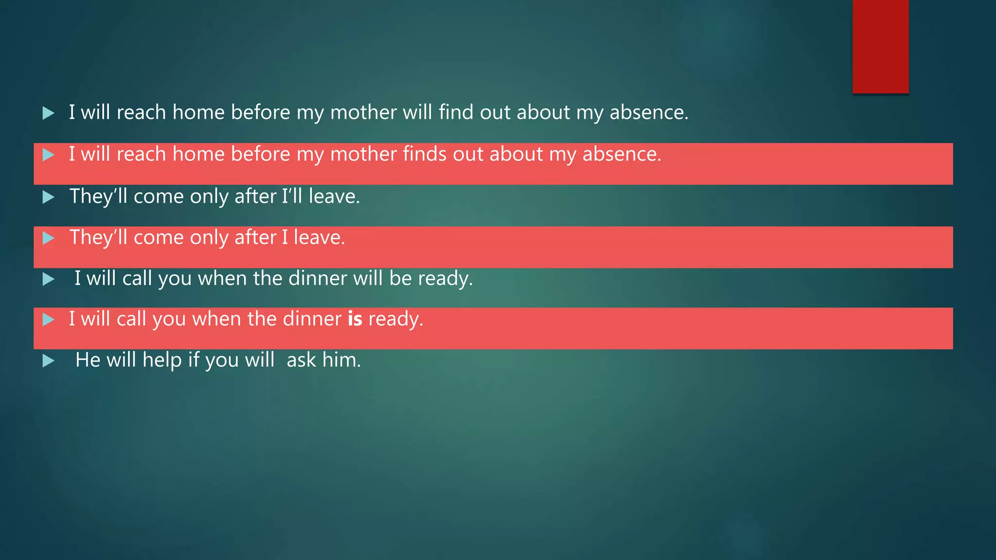  I will reach home before my mother will find out about my absence.
 I will reach home before my mother finds out about my absence.
 They’ll come only after I’ll leave.
 They’ll come only after I leave.
 I will call you when the dinner will be ready.
 I will call you when the dinner is ready.
 He will help if you will ask him.
 
