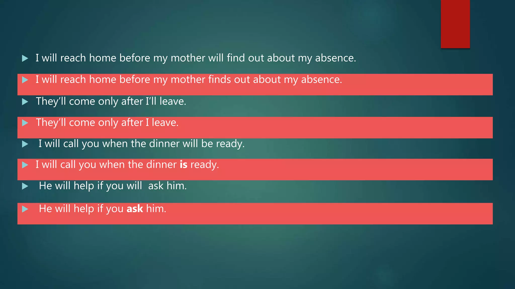  I will reach home before my mother will find out about my absence.
 I will reach home before my mother finds out about my absence.
 They’ll come only after I’ll leave.
 They’ll come only after I leave.
 I will call you when the dinner will be ready.
 I will call you when the dinner is ready.
 He will help if you will ask him.
 He will help if you ask him.
 