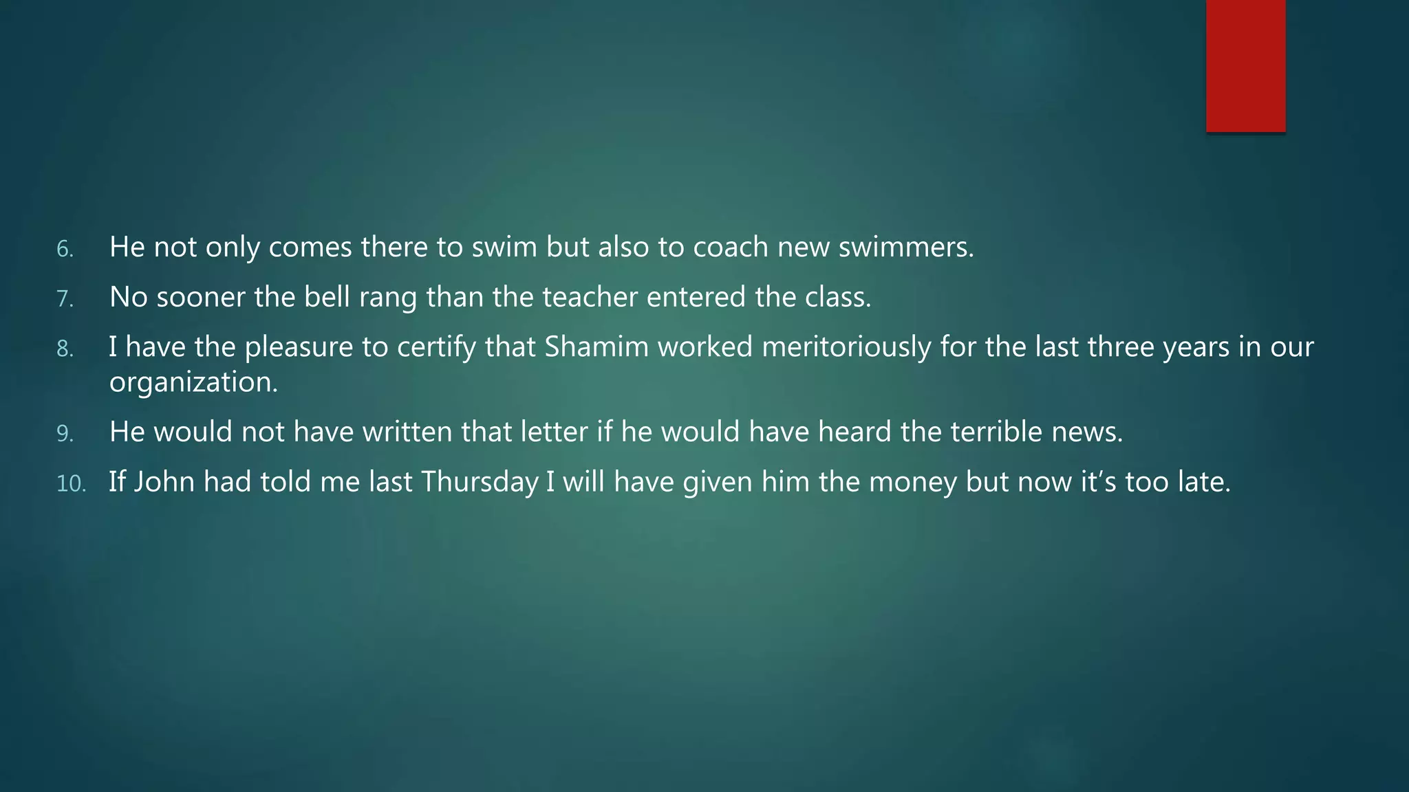 6. He not only comes there to swim but also to coach new swimmers.
7. No sooner the bell rang than the teacher entered the class.
8. I have the pleasure to certify that Shamim worked meritoriously for the last three years in our
organization.
9. He would not have written that letter if he would have heard the terrible news.
10. If John had told me last Thursday I will have given him the money but now it’s too late.
 