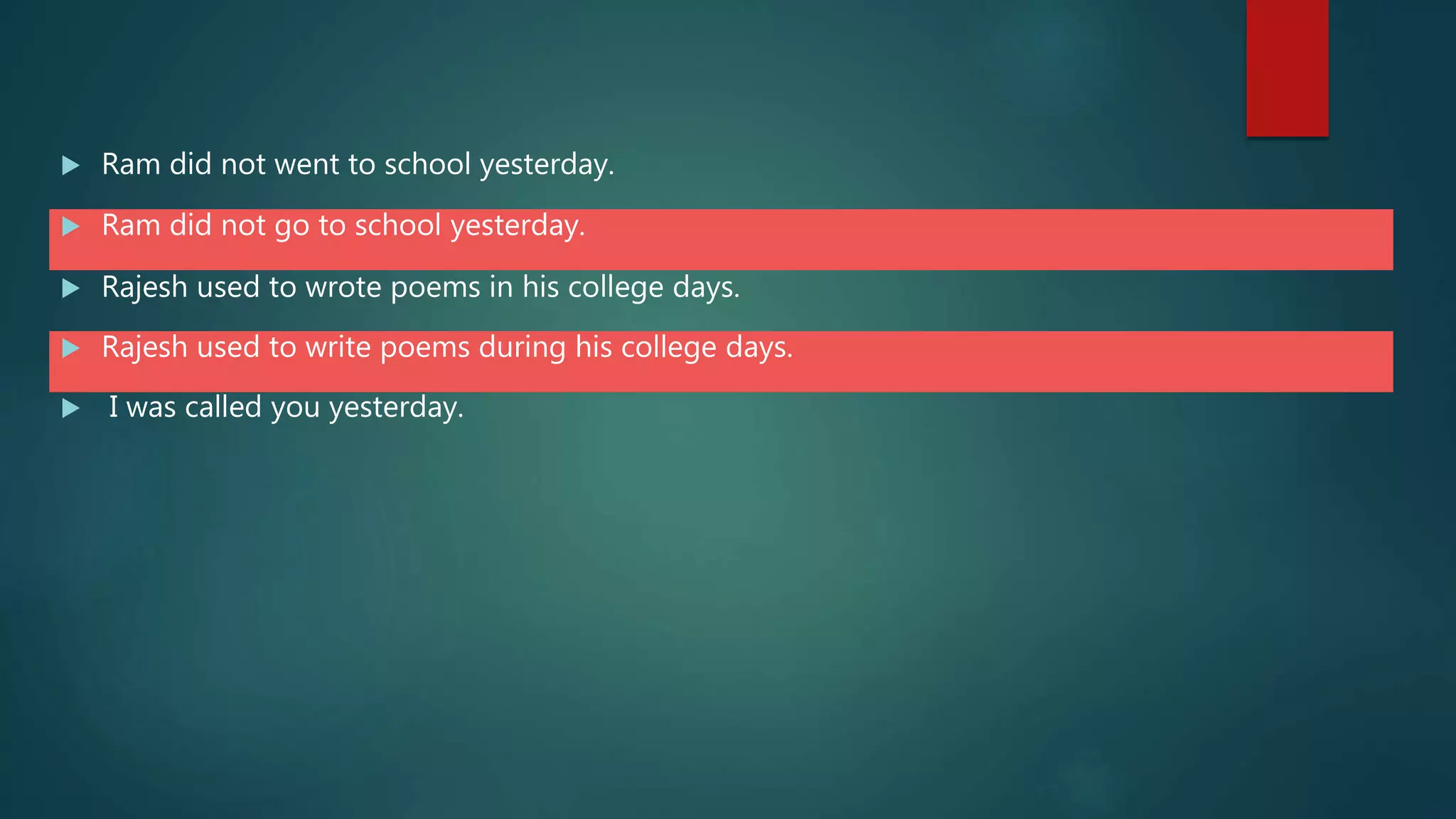  Ram did not went to school yesterday.
 Ram did not go to school yesterday.
 Rajesh used to wrote poems in his college days.
 Rajesh used to write poems during his college days.
 I was called you yesterday.
 