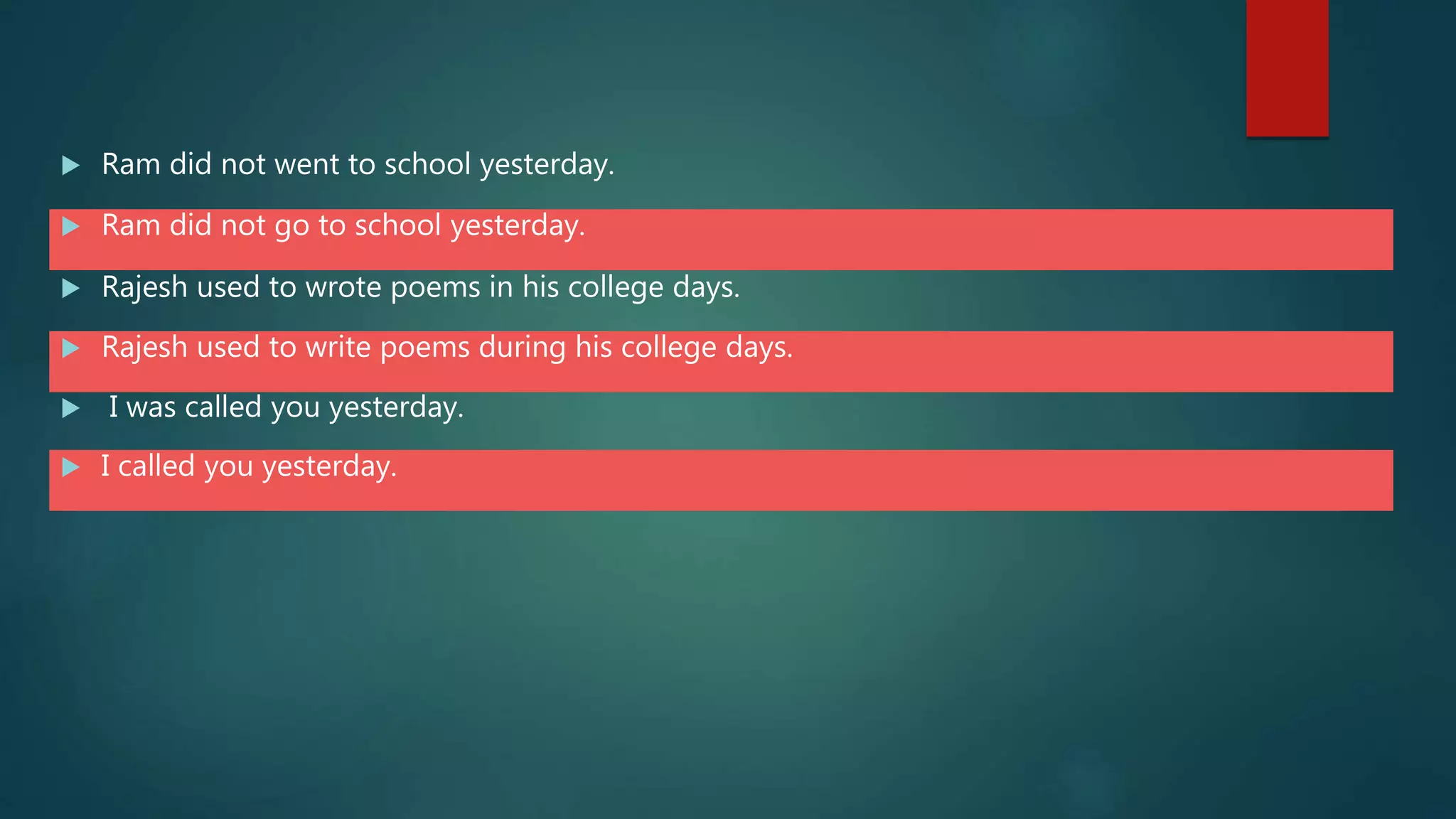  Ram did not went to school yesterday.
 Ram did not go to school yesterday.
 Rajesh used to wrote poems in his college days.
 Rajesh used to write poems during his college days.
 I was called you yesterday.
 I called you yesterday.
 