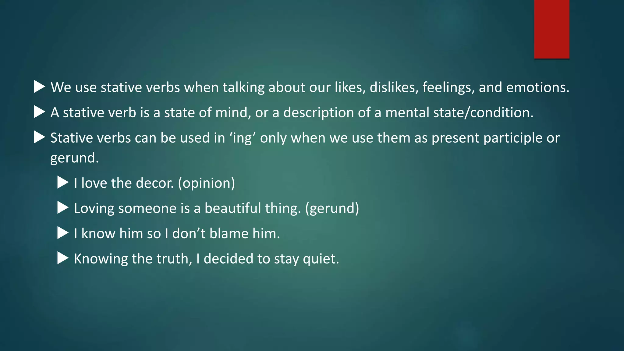  We use stative verbs when talking about our likes, dislikes, feelings, and emotions.
 A stative verb is a state of mind, or a description of a mental state/condition.
 Stative verbs can be used in ‘ing’ only when we use them as present participle or
gerund.
 I love the decor. (opinion)
 Loving someone is a beautiful thing. (gerund)
 I know him so I don’t blame him.
 Knowing the truth, I decided to stay quiet.
 
