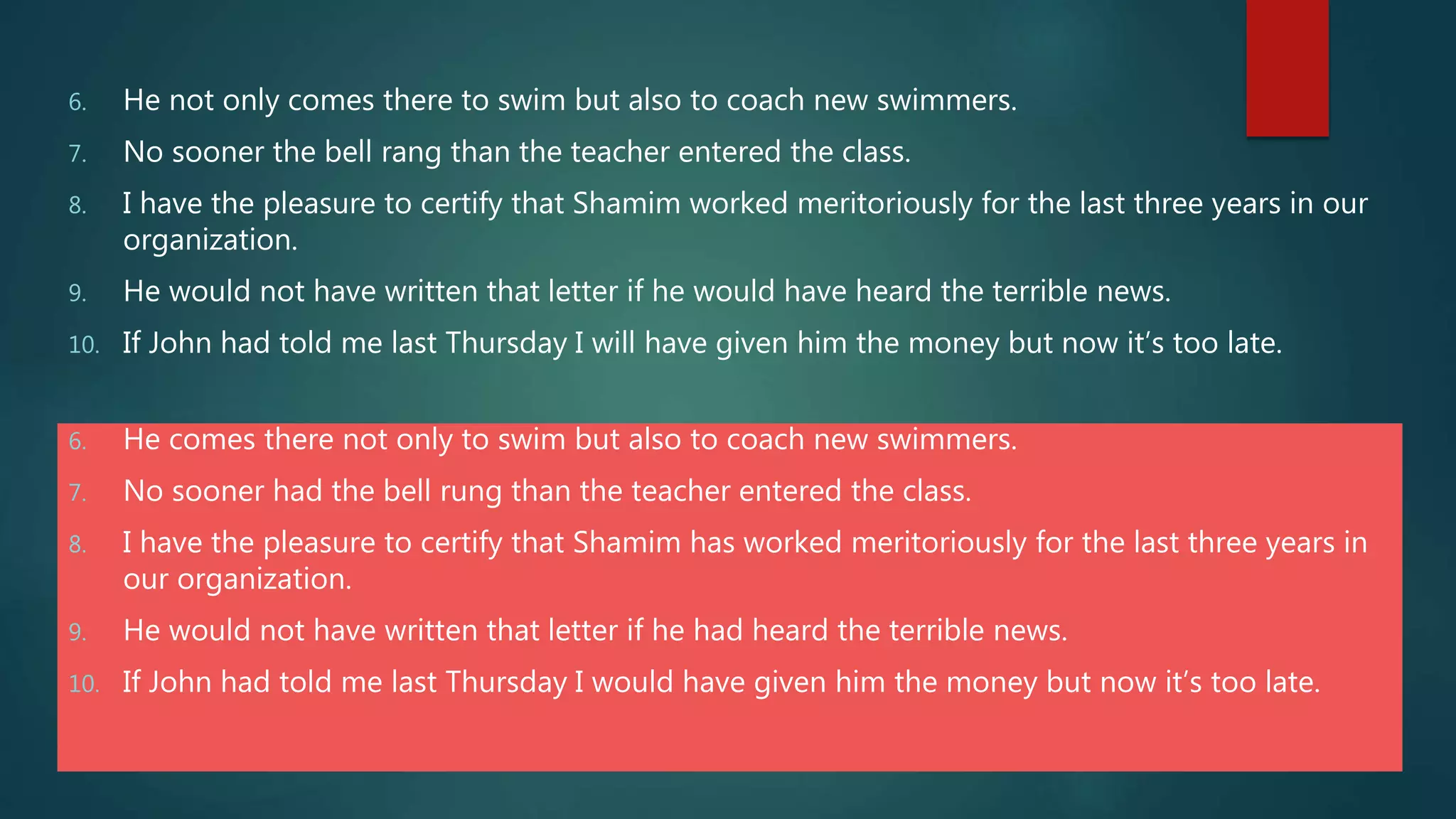 6. He comes there not only to swim but also to coach new swimmers.
7. No sooner had the bell rung than the teacher entered the class.
8. I have the pleasure to certify that Shamim has worked meritoriously for the last three years in
our organization.
9. He would not have written that letter if he had heard the terrible news.
10. If John had told me last Thursday I would have given him the money but now it’s too late.
6. He not only comes there to swim but also to coach new swimmers.
7. No sooner the bell rang than the teacher entered the class.
8. I have the pleasure to certify that Shamim worked meritoriously for the last three years in our
organization.
9. He would not have written that letter if he would have heard the terrible news.
10. If John had told me last Thursday I will have given him the money but now it’s too late.
 