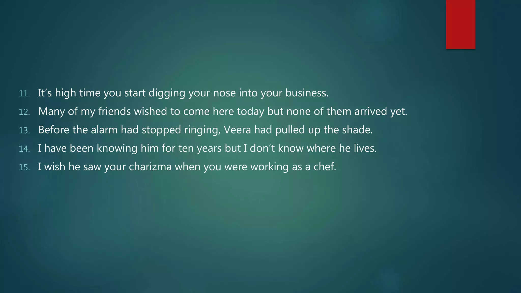 11. It’s high time you start digging your nose into your business.
12. Many of my friends wished to come here today but none of them arrived yet.
13. Before the alarm had stopped ringing, Veera had pulled up the shade.
14. I have been knowing him for ten years but I don’t know where he lives.
15. I wish he saw your charizma when you were working as a chef.
 