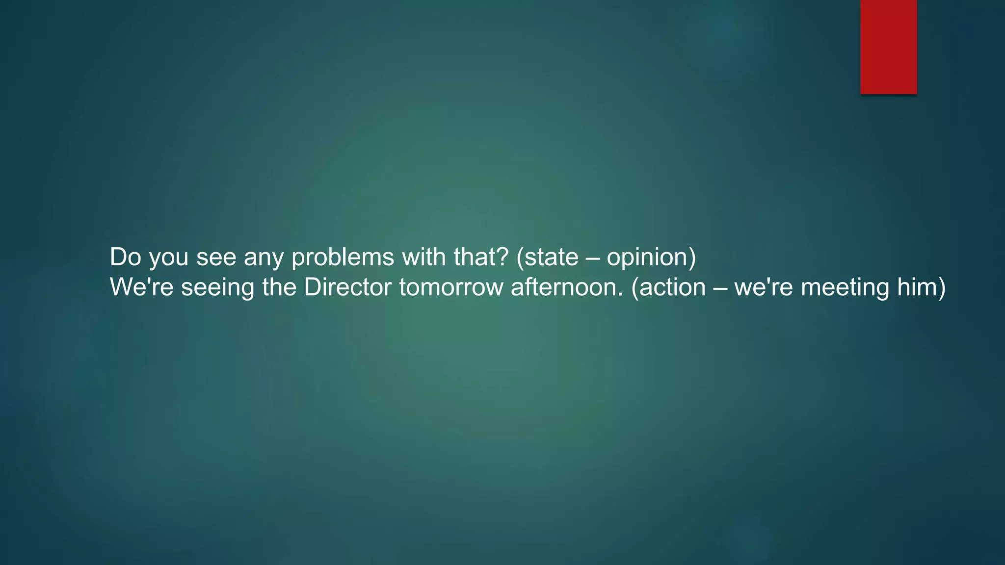 Do you see any problems with that? (state – opinion)
We're seeing the Director tomorrow afternoon. (action – we're meeting him)
 