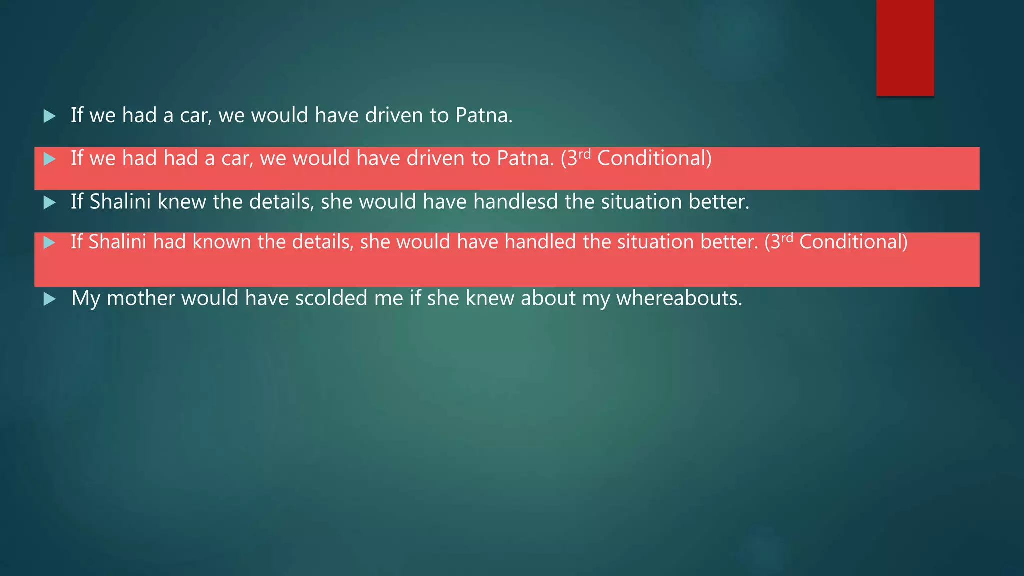  If we had a car, we would have driven to Patna.
 If we had had a car, we would have driven to Patna. (3rd Conditional)
 If Shalini knew the details, she would have handlesd the situation better.
 If Shalini had known the details, she would have handled the situation better. (3rd Conditional)
 My mother would have scolded me if she knew about my whereabouts.
 