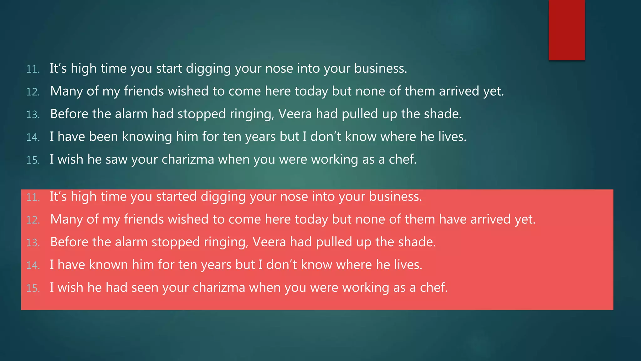 11. It’s high time you start digging your nose into your business.
12. Many of my friends wished to come here today but none of them arrived yet.
13. Before the alarm had stopped ringing, Veera had pulled up the shade.
14. I have been knowing him for ten years but I don’t know where he lives.
15. I wish he saw your charizma when you were working as a chef.
11. It’s high time you started digging your nose into your business.
12. Many of my friends wished to come here today but none of them have arrived yet.
13. Before the alarm stopped ringing, Veera had pulled up the shade.
14. I have known him for ten years but I don’t know where he lives.
15. I wish he had seen your charizma when you were working as a chef.
 