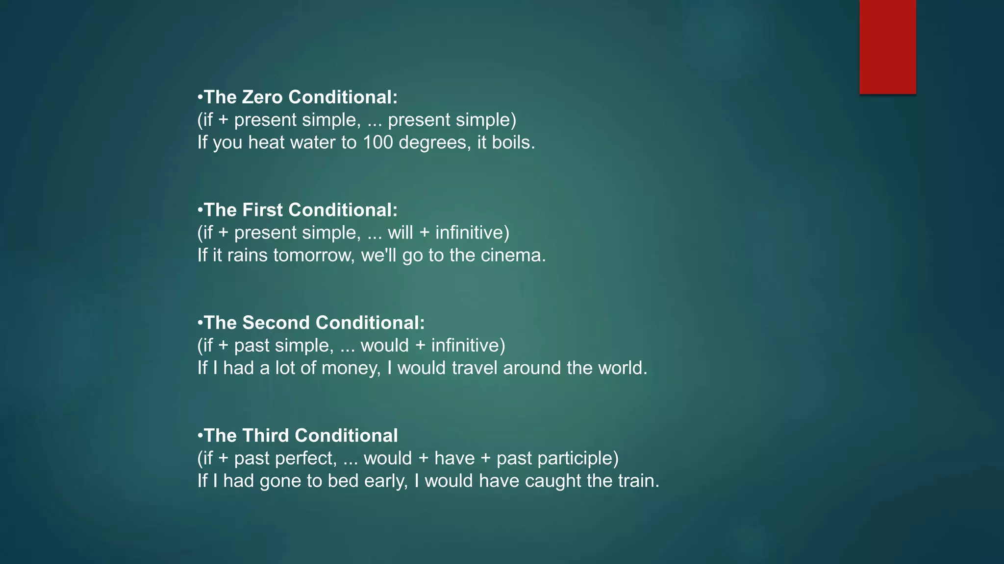 •The Zero Conditional:
(if + present simple, ... present simple)
If you heat water to 100 degrees, it boils.
•The First Conditional:
(if + present simple, ... will + infinitive)
If it rains tomorrow, we'll go to the cinema.
•The Second Conditional:
(if + past simple, ... would + infinitive)
If I had a lot of money, I would travel around the world.
•The Third Conditional
(if + past perfect, ... would + have + past participle)
If I had gone to bed early, I would have caught the train.
 