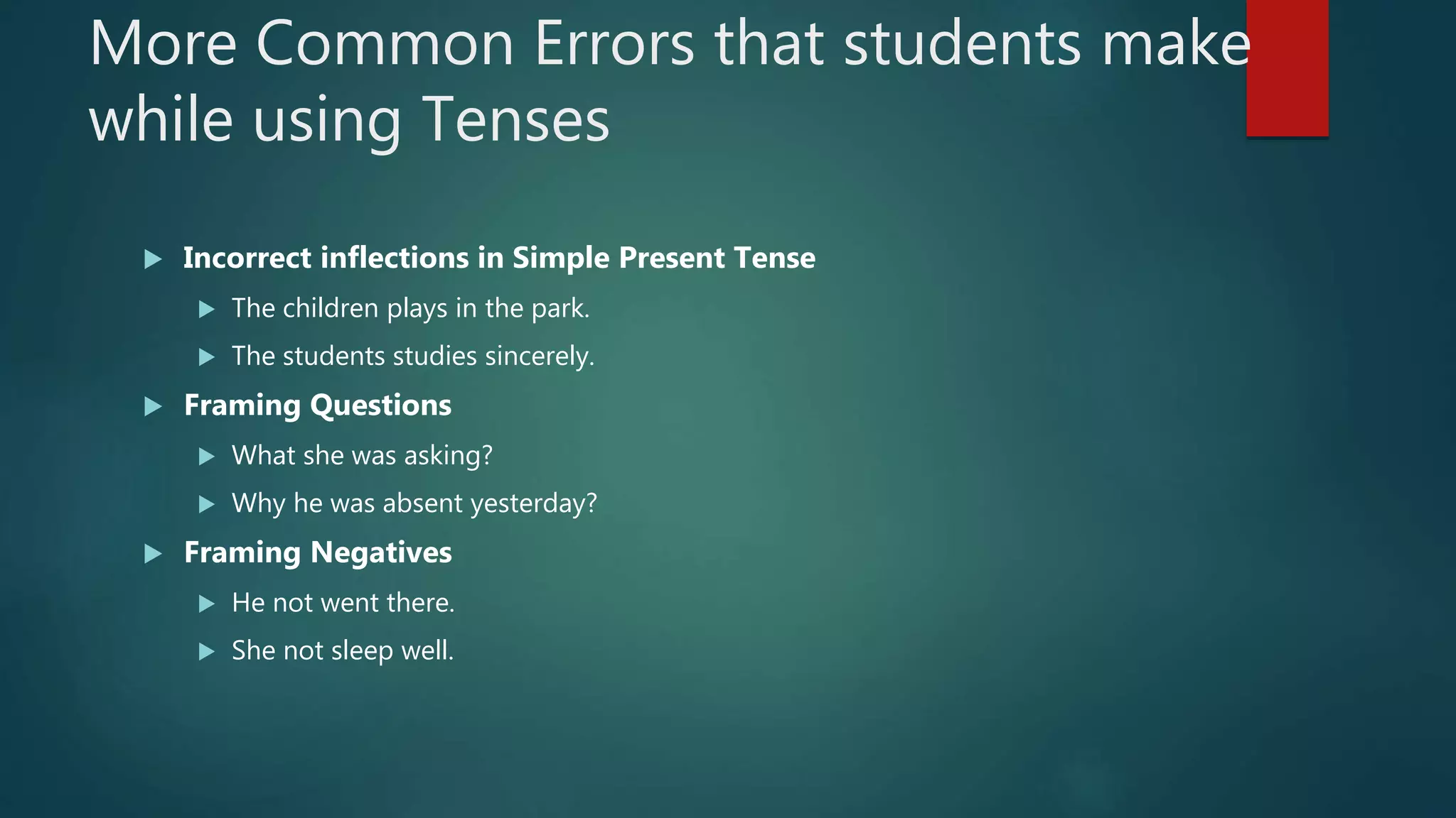 More Common Errors that students make
while using Tenses
 Incorrect inflections in Simple Present Tense
 The children plays in the park.
 The students studies sincerely.
 Framing Questions
 What she was asking?
 Why he was absent yesterday?
 Framing Negatives
 He not went there.
 She not sleep well.
 